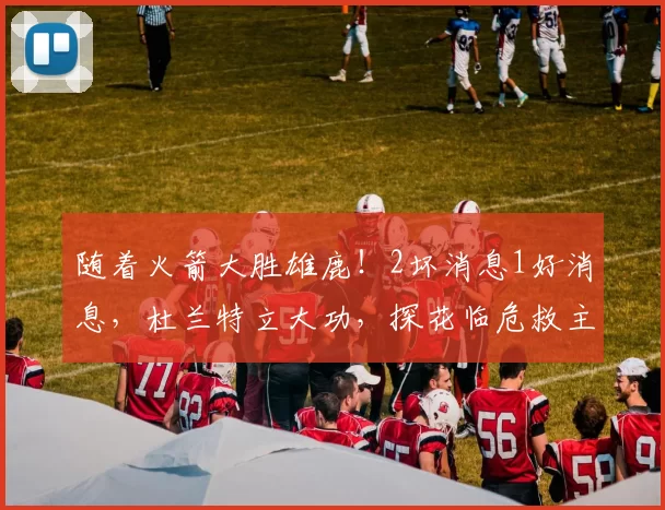 随着火箭大胜雄鹿！2坏消息1好消息，杜兰特立大功，探花临危救主