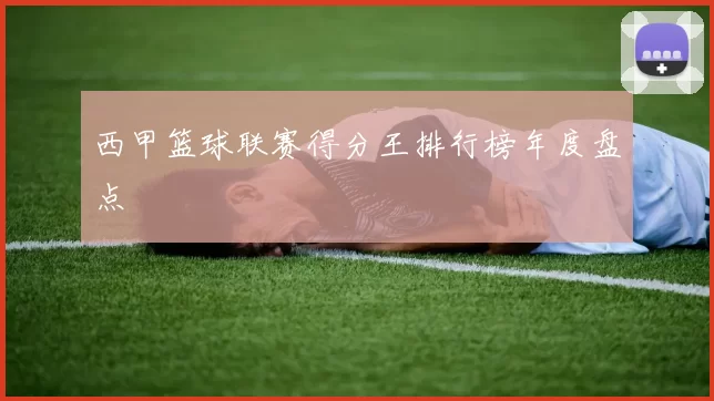西甲篮球联赛得分王排行榜年度盘点