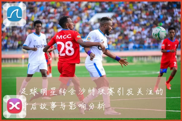 足球明星转会沙特联赛引发关注的背后故事与影响分析