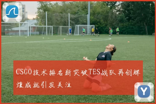 CSGO技术排名新突破TES战队再创辉煌成就引发关注