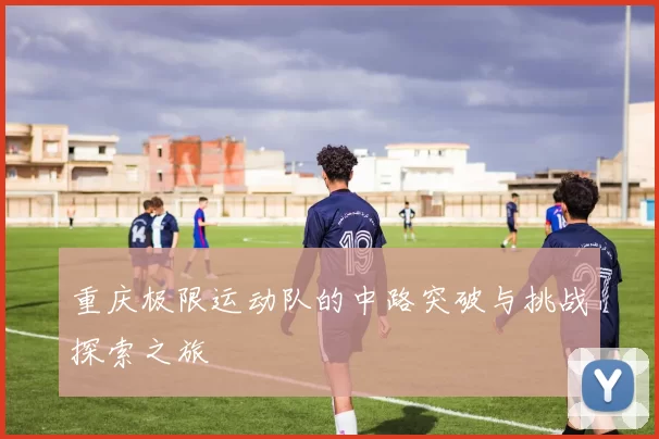 重庆极限运动队的中路突破与挑战探索之旅