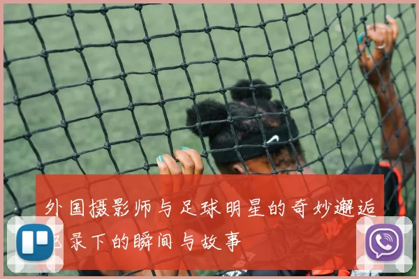 外国摄影师与足球明星的奇妙邂逅记录下的瞬间与故事