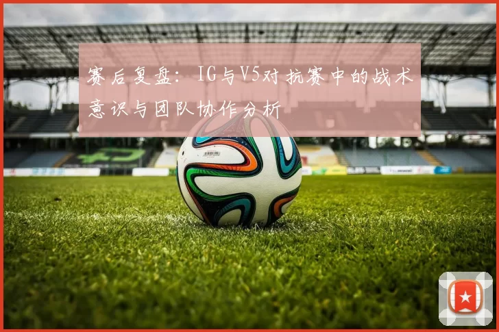 赛后复盘：IG与V5对抗赛中的战术意识与团队协作分析