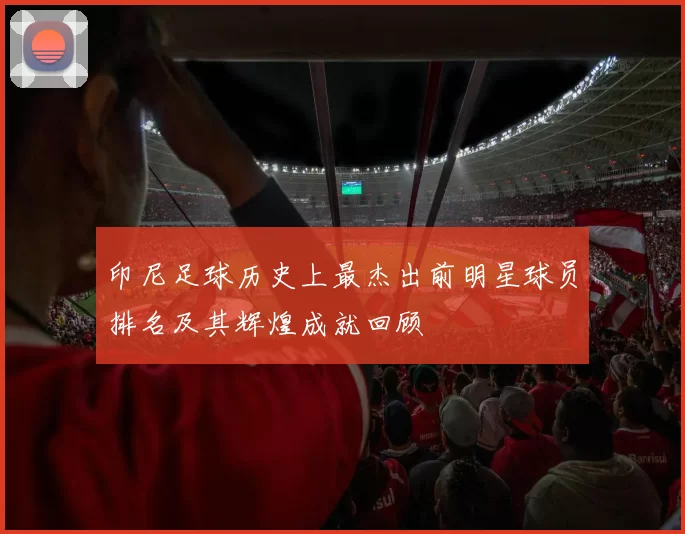 印尼足球历史上最杰出前明星球员排名及其辉煌成就回顾